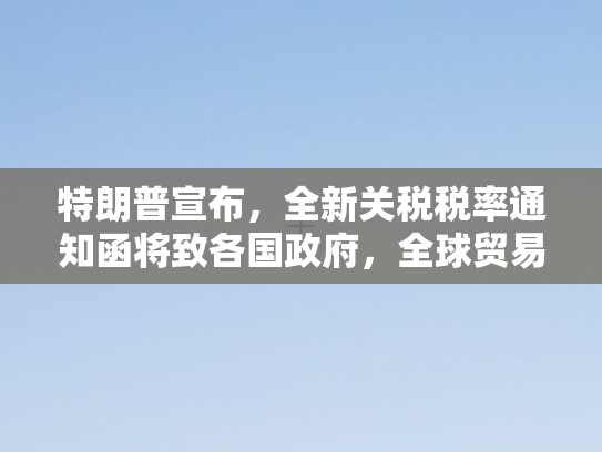 特朗普宣布	，全新关税税率通知函将致各国政府，全球贸易格局再掀波澜