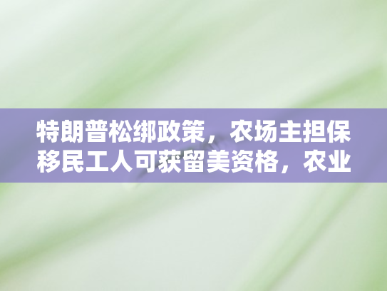 特朗普松绑政策，农场主担保移民工人可获留美资格，农业移民新局开启
