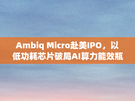 Ambiq Micro赴美IPO，以低功耗芯片破局AI算力能效瓶颈