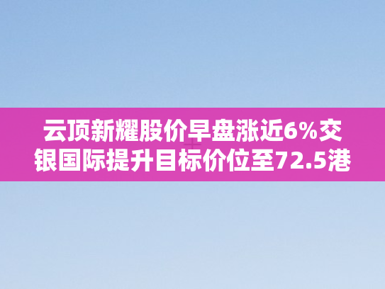 云顶新耀股价早盘涨近6%交银国际提升目标价位至72.5港元	，市场信心显著增强