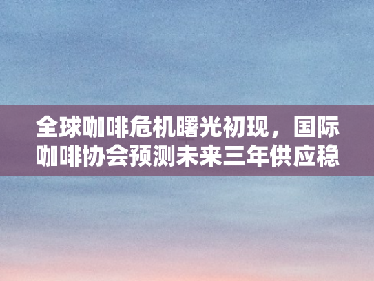 全球咖啡危机曙光初现，国际咖啡协会预测未来三年供应稳定、价格显著回落