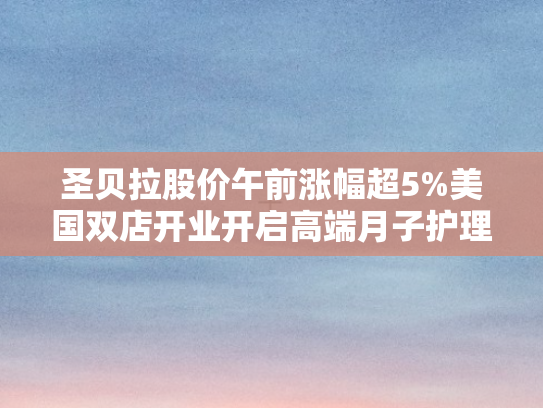 圣贝拉股价午前涨幅超5%美国双店开业开启高端月子护理新篇章