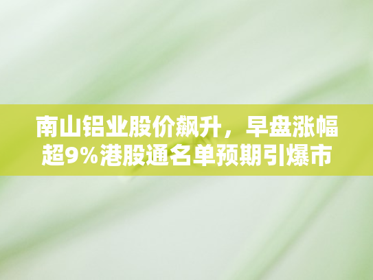 南山铝业股价飙升，早盘涨幅超9%港股通名单预期引爆市场热情