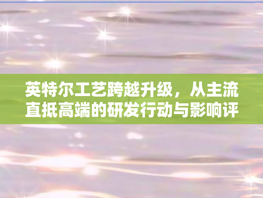 英特尔工艺跨越升级，从主流直抵高端的研发行动与影响评估