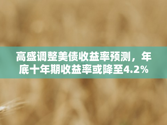 高盛调整美债收益率预测，年底十年期收益率或降至4.2%市场风向再变