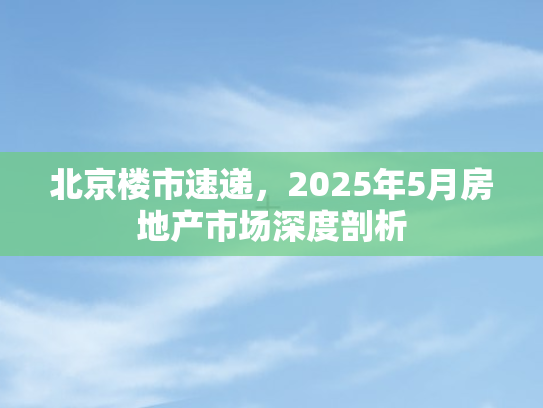北京楼市速递	，2025年5月房地产市场深度剖析