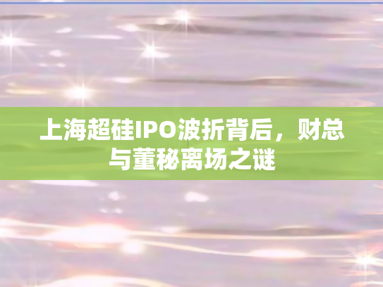 上海超硅IPO波折背后，财总与董秘离场之谜