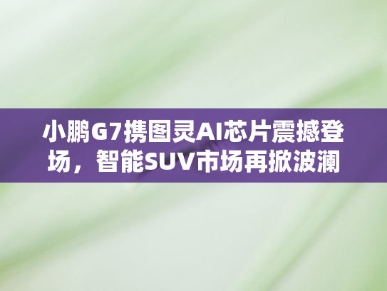 小鹏G7携图灵AI芯片震撼登场	，智能SUV市场再掀波澜