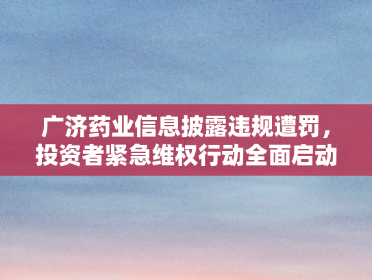 广济药业信息披露违规遭罚，投资者紧急维权行动全面启动