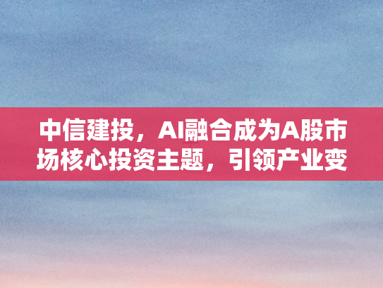 中信建投	，AI融合成为A股市场核心投资主题，引领产业变革新机遇