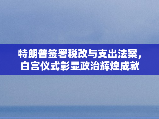 特朗普签署税改与支出法案，白宫仪式彰显政治辉煌成就