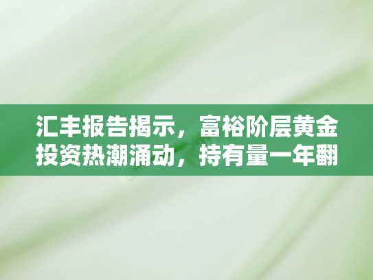 汇丰报告揭示，富裕阶层黄金投资热潮涌动，持有量一年翻倍半数欲加仓