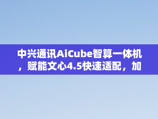 中兴通讯AiCube智算一体机，赋能文心4.5快速适配，加速AI普及化进程