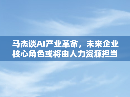 马杰谈AI产业革命，未来企业核心角色或将由人力资源担当