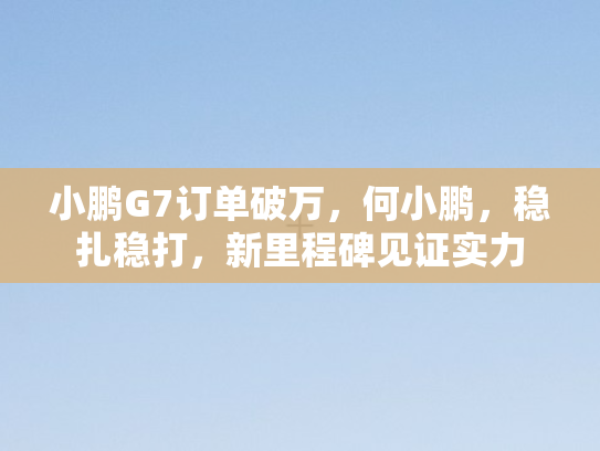 小鹏G7订单破万，何小鹏，稳扎稳打	，新里程碑见证实力