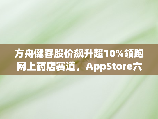 方舟健客股价飙升超10%领跑网上药店赛道，AppStore六月免费医疗榜夺冠