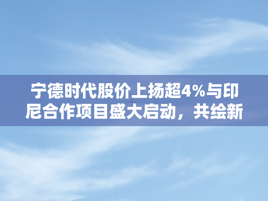 宁德时代股价上扬超4%与印尼合作项目盛大启动，共绘新能源产业新蓝图
