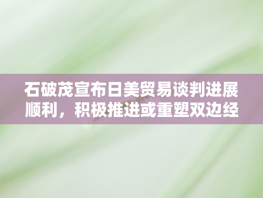 石破茂宣布日美贸易谈判进展顺利	，积极推进或重塑双边经贸格局