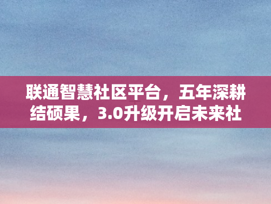 联通智慧社区平台，五年深耕结硕果，3.0升级开启未来社区生态新征程