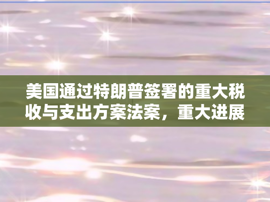 美国通过特朗普签署的重大税收与支出方案法案	，重大进展报道