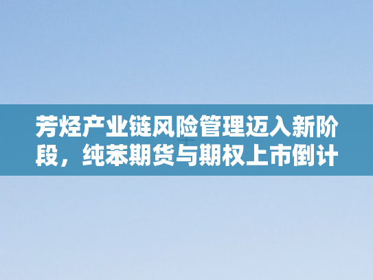 芳烃产业链风险管理迈入新阶段，纯苯期货与期权上市倒计时启动