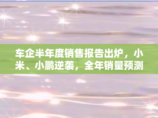 车企半年度销售报告出炉	，小米、小鹏逆袭，全年销量预测超越2024目标！