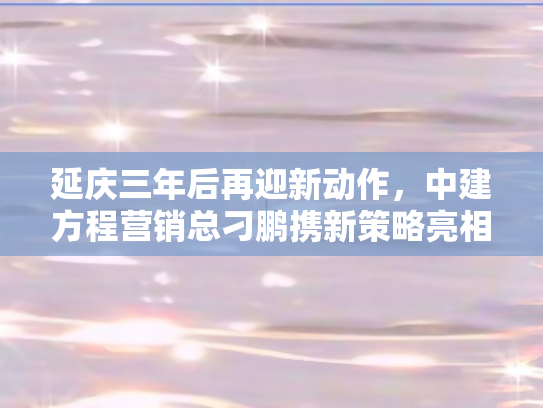 延庆三年后再迎新动作	，中建方程营销总刁鹏携新策略亮相