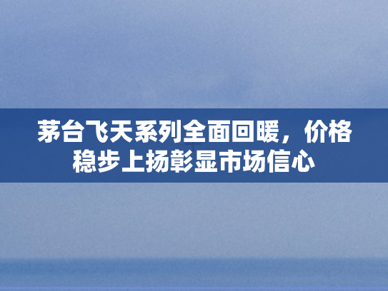 茅台飞天系列全面回暖，价格稳步上扬彰显市场信心