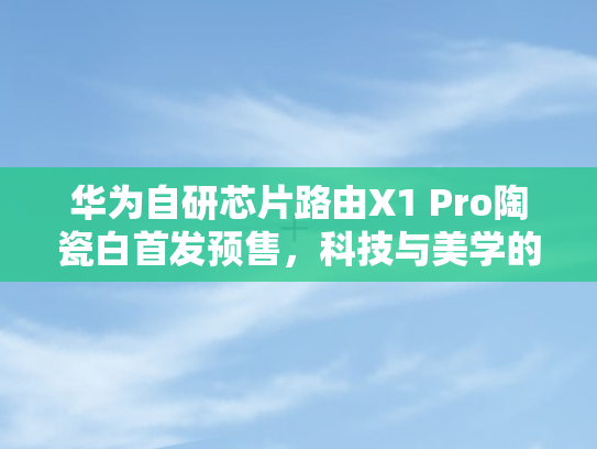 华为自研芯片路由X1 Pro陶瓷白首发预售，科技与美学的完美融合	，引领路由新风尚