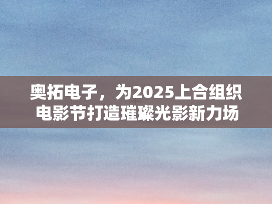 奥拓电子，为2025上合组织电影节打造璀璨光影新力场
