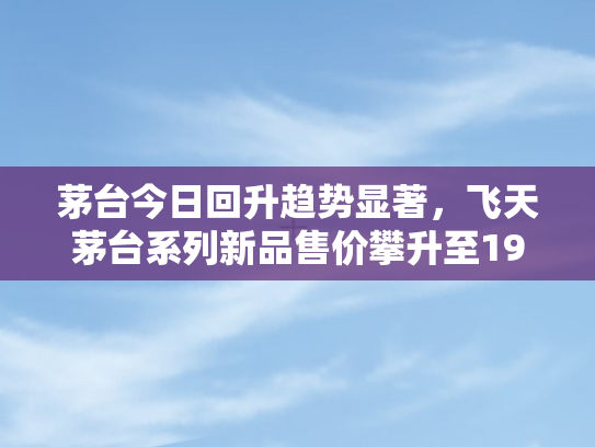 茅台今日回升趋势显著	，飞天茅台系列新品售价攀升至1935元每瓶