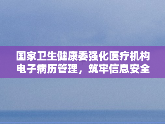 国家卫生健康委强化医疗机构电子病历管理	，筑牢信息安全防线