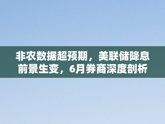 非农数据超预期，美联储降息前景生变，6月券商深度剖析