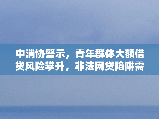 中消协警示，青年群体大额借贷风险攀升，非法网贷陷阱需严防