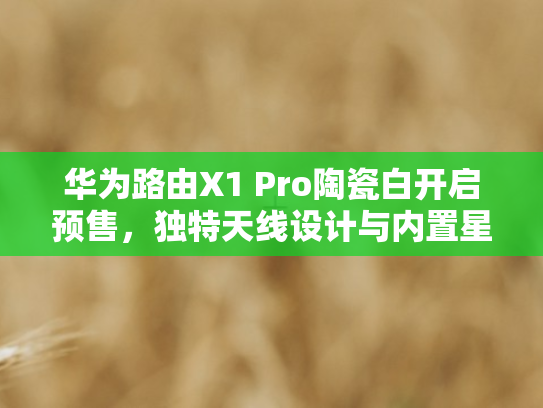 华为路由X1 Pro陶瓷白开启预售，独特天线设计与内置星闪网关引领体验升级