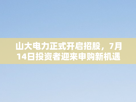 山大电力正式开启招股，7月14日投资者迎来申购新机遇