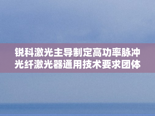 锐科激光主导制定高功率脉冲光纤激光器通用技术要求团体标准正式颁布实施