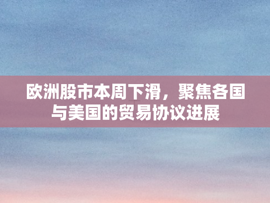 欧洲股市本周下滑，聚焦各国与美国的贸易协议进展