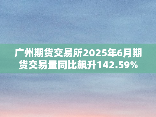 广州期货交易所2025年6月期货交易量同比飙升142.59%市场活力全面迸发