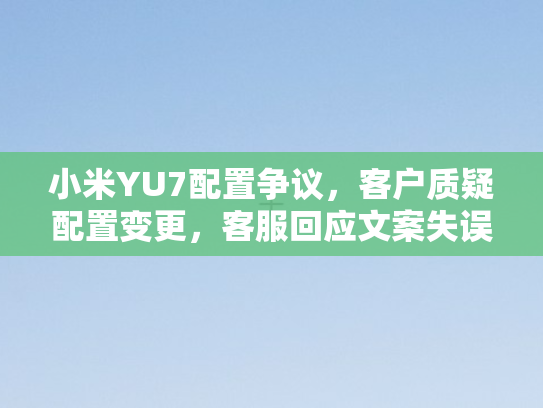 小米YU7配置争议，客户质疑配置变更	，客服回应文案失误，赔偿问题存疑