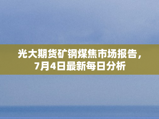 光大期货矿钢煤焦市场报告，7月4日最新每日分析