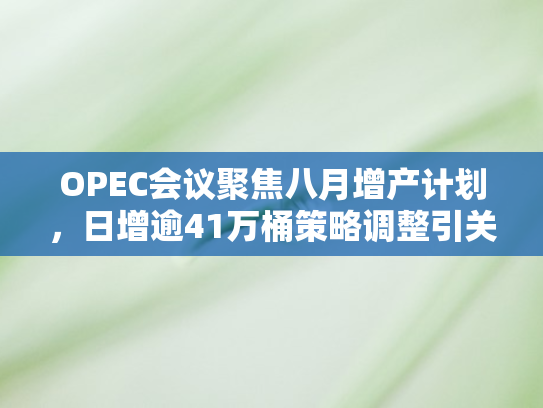 OPEC会议聚焦八月增产计划，日增逾41万桶策略调整引关注