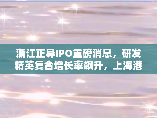 浙江正导IPO重磅消息，研发精英复合增长率飙升	，上海港引航站小姐姐或成亿万富豪