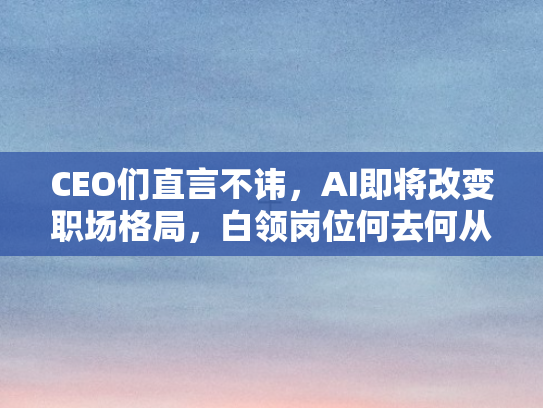 CEO们直言不讳，AI即将改变职场格局	，白领岗位何去何从？