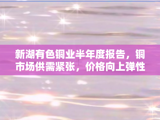 新湖有色铜业半年度报告，铜市场供需紧张	，价格向上弹性显著