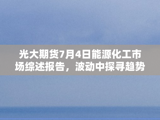 光大期货7月4日能源化工市场综述报告，波动中探寻趋势	，供需格局持续演变