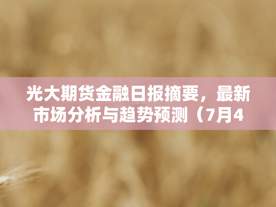 光大期货金融日报摘要	，最新市场分析与趋势预测（7月4日）