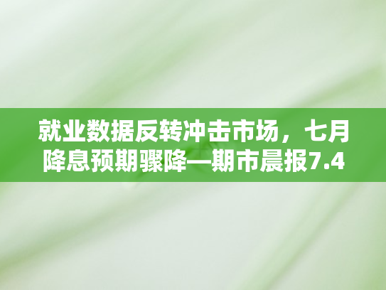 就业数据反转冲击市场，七月降息预期骤降—期市晨报7.4早间版深度解析