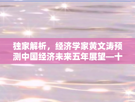 独家解析，经济学家黄文涛预测中国经济未来五年展望—十大关键亮点展望至2025下半年