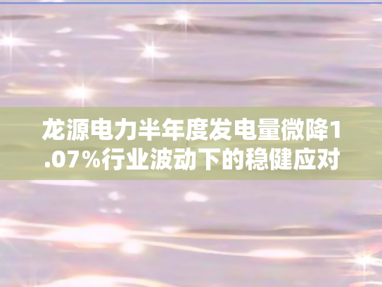 龙源电力半年度发电量微降1.07%行业波动下的稳健应对与未来展望